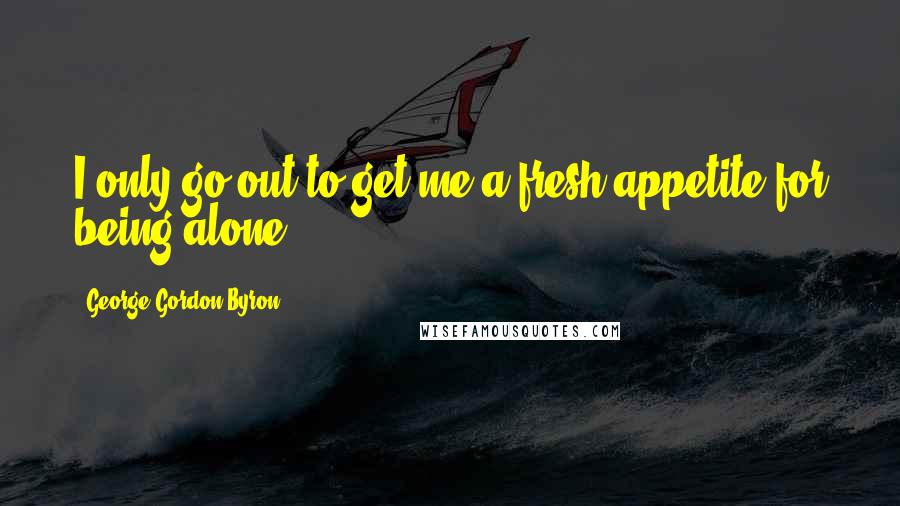 George Gordon Byron Quotes: I only go out to get me a fresh appetite for being alone.