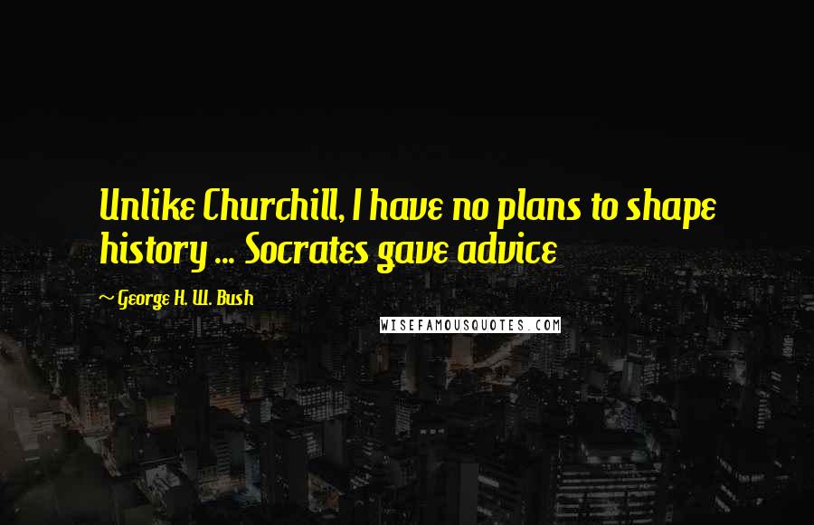 George H. W. Bush Quotes: Unlike Churchill, I have no plans to shape history ... Socrates gave advice