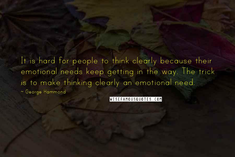 George Hammond Quotes: It is hard for people to think clearly because their emotional needs keep getting in the way. The trick is to make thinking clearly an emotional need.