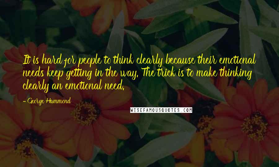 George Hammond Quotes: It is hard for people to think clearly because their emotional needs keep getting in the way. The trick is to make thinking clearly an emotional need.