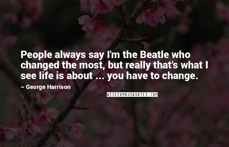 George Harrison Quotes: People always say I'm the Beatle who changed the most, but really that's what I see life is about ... you have to change.