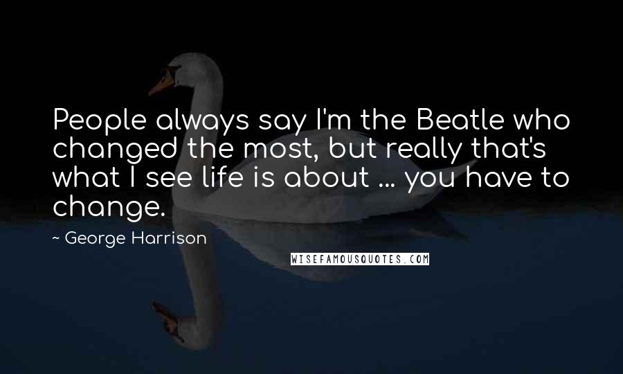 George Harrison Quotes: People always say I'm the Beatle who changed the most, but really that's what I see life is about ... you have to change.