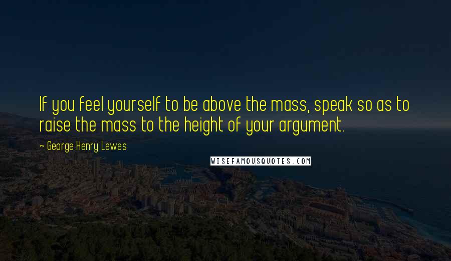 George Henry Lewes Quotes: If you feel yourself to be above the mass, speak so as to raise the mass to the height of your argument.