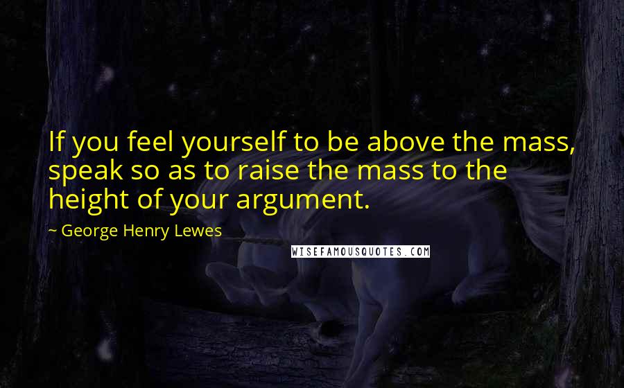 George Henry Lewes Quotes: If you feel yourself to be above the mass, speak so as to raise the mass to the height of your argument.