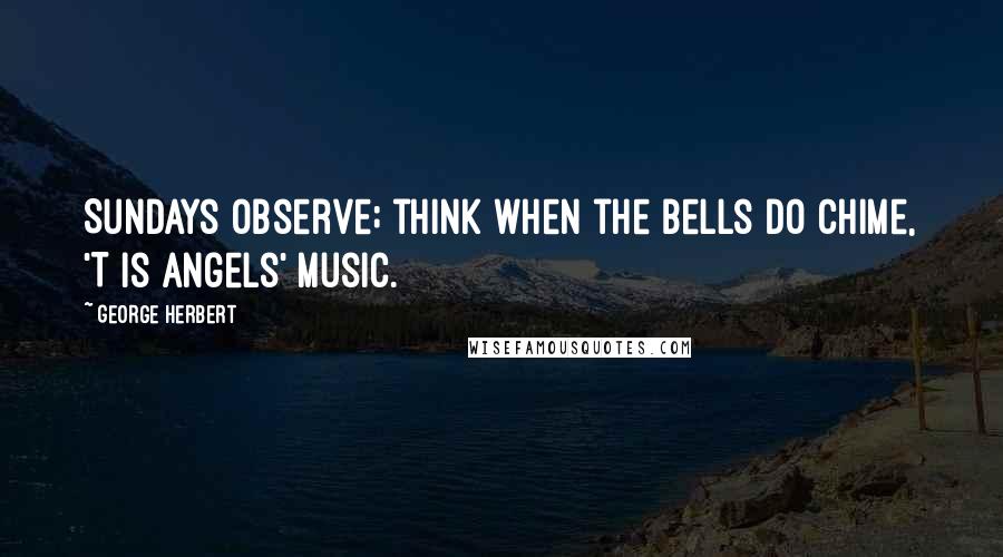 George Herbert Quotes: Sundays observe; think when the bells do chime, 'T is angels' music.