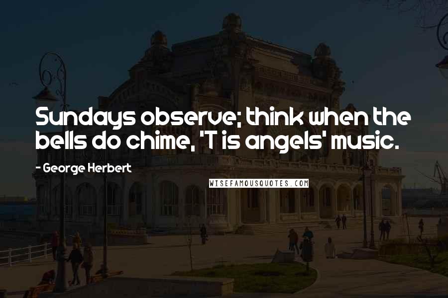 George Herbert Quotes: Sundays observe; think when the bells do chime, 'T is angels' music.