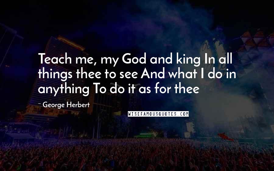 George Herbert Quotes: Teach me, my God and king In all things thee to see And what I do in anything To do it as for thee