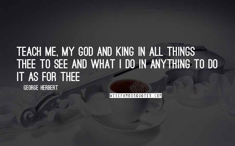 George Herbert Quotes: Teach me, my God and king In all things thee to see And what I do in anything To do it as for thee