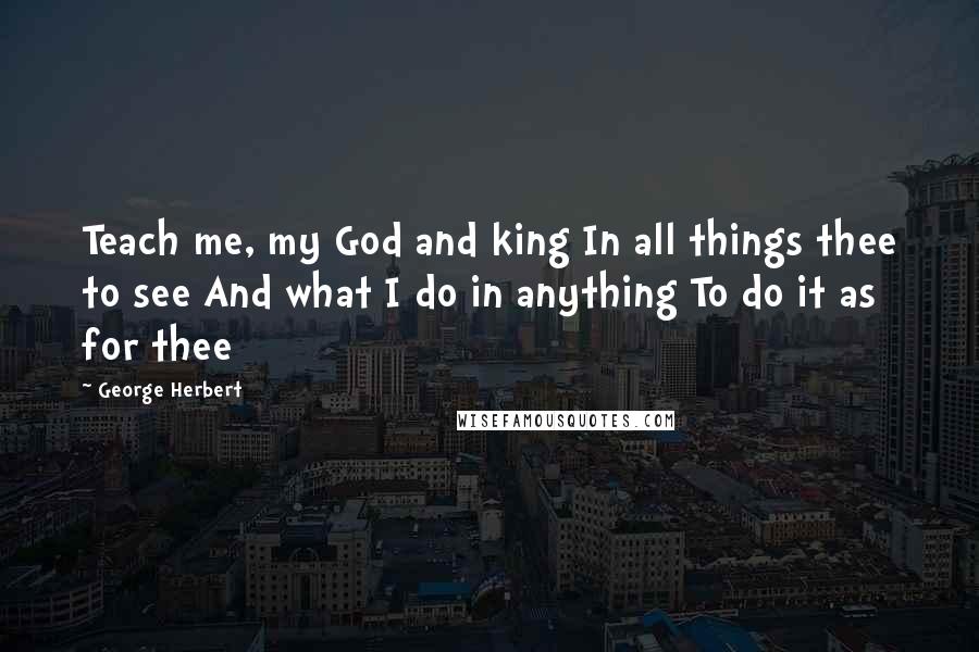 George Herbert Quotes: Teach me, my God and king In all things thee to see And what I do in anything To do it as for thee