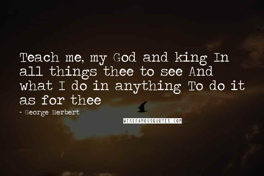 George Herbert Quotes: Teach me, my God and king In all things thee to see And what I do in anything To do it as for thee