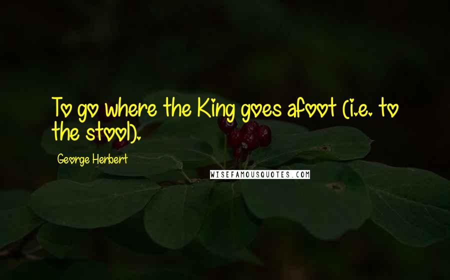 George Herbert Quotes: To go where the King goes afoot (i.e. to the stool).