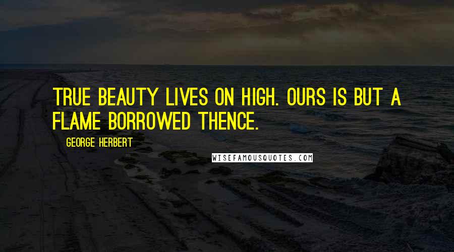 George Herbert Quotes: True beauty lives on high. Ours is but a flame borrowed thence.