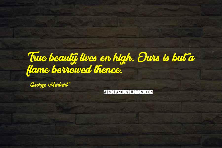 George Herbert Quotes: True beauty lives on high. Ours is but a flame borrowed thence.