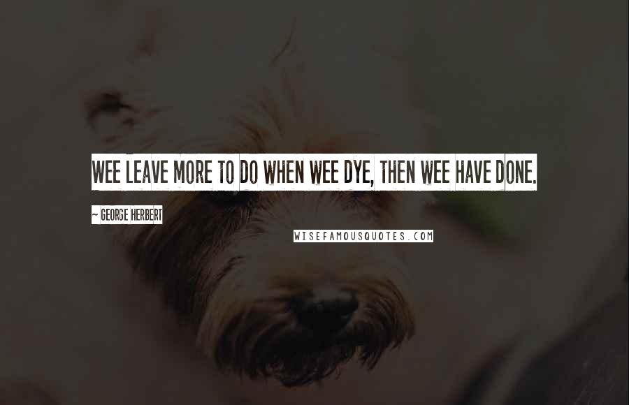 George Herbert Quotes: Wee leave more to do when wee dye, then wee have done.