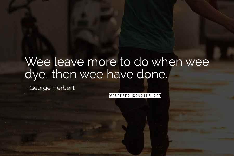 George Herbert Quotes: Wee leave more to do when wee dye, then wee have done.