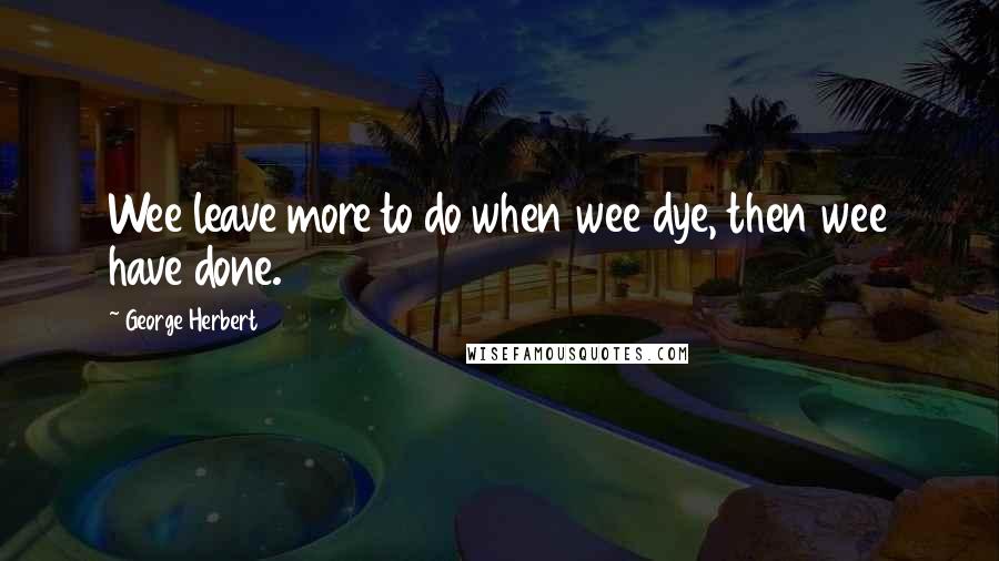 George Herbert Quotes: Wee leave more to do when wee dye, then wee have done.