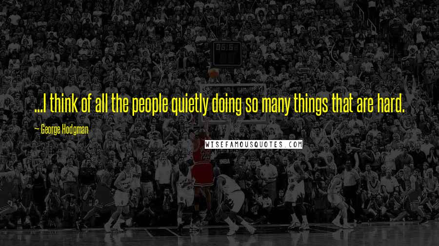 George Hodgman Quotes: ...I think of all the people quietly doing so many things that are hard.