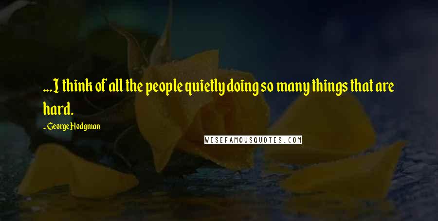 George Hodgman Quotes: ...I think of all the people quietly doing so many things that are hard.