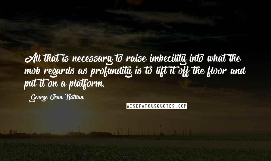 George Jean Nathan Quotes: All that is necessary to raise imbecility into what the mob regards as profundity is to lift it off the floor and put it on a platform.