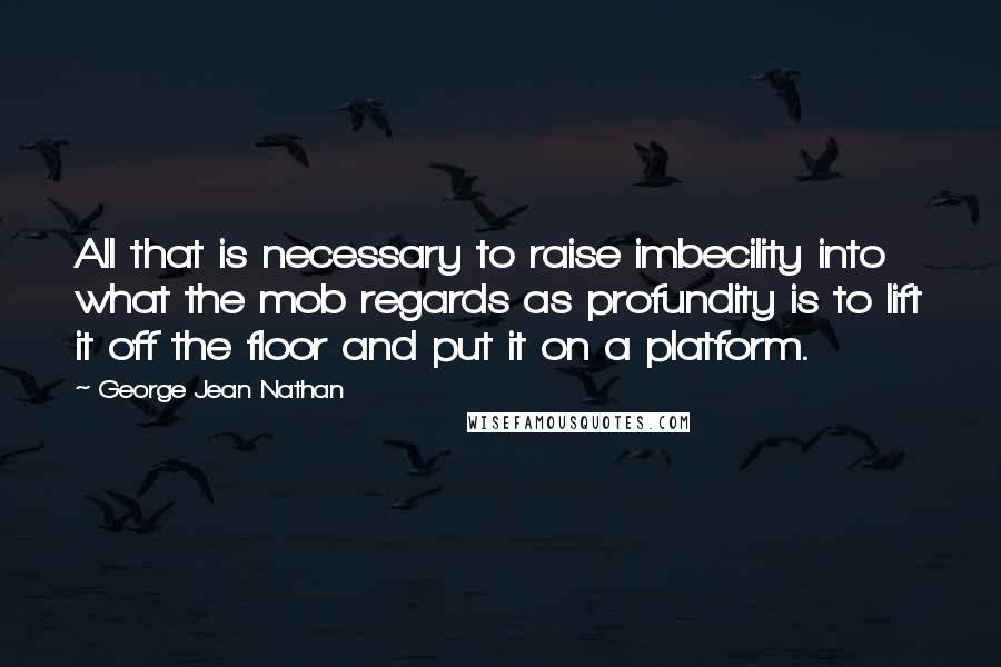 George Jean Nathan Quotes: All that is necessary to raise imbecility into what the mob regards as profundity is to lift it off the floor and put it on a platform.