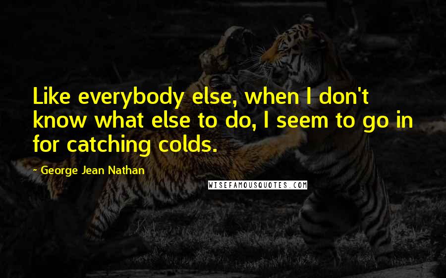 George Jean Nathan Quotes: Like everybody else, when I don't know what else to do, I seem to go in for catching colds.