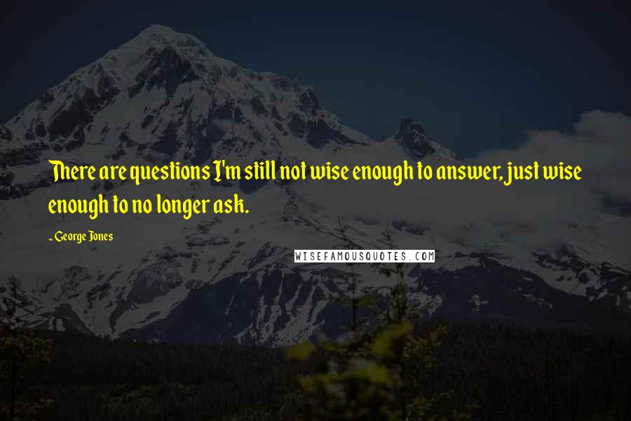 George Jones Quotes: There are questions I'm still not wise enough to answer, just wise enough to no longer ask.