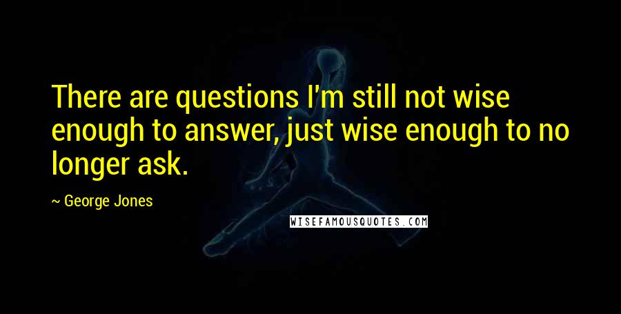 George Jones Quotes: There are questions I'm still not wise enough to answer, just wise enough to no longer ask.