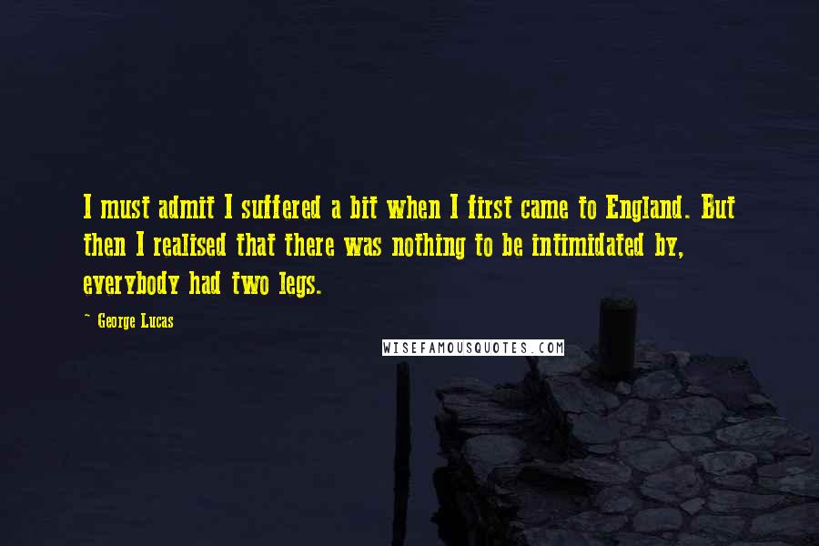 George Lucas Quotes: I must admit I suffered a bit when I first came to England. But then I realised that there was nothing to be intimidated by, everybody had two legs.