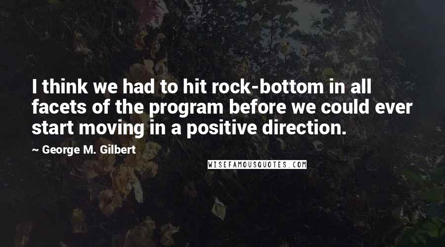 George M. Gilbert Quotes: I think we had to hit rock-bottom in all facets of the program before we could ever start moving in a positive direction.