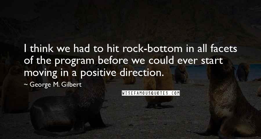 George M. Gilbert Quotes: I think we had to hit rock-bottom in all facets of the program before we could ever start moving in a positive direction.