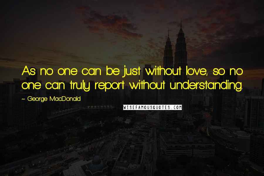 George MacDonald Quotes: As no one can be just without love, so no one can truly report without understanding.