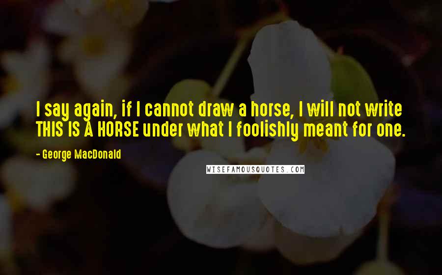 George MacDonald Quotes: I say again, if I cannot draw a horse, I will not write THIS IS A HORSE under what I foolishly meant for one.