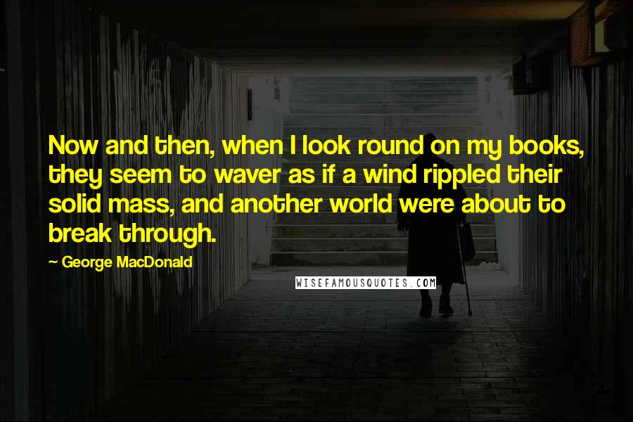 George MacDonald Quotes: Now and then, when I look round on my books, they seem to waver as if a wind rippled their solid mass, and another world were about to break through.