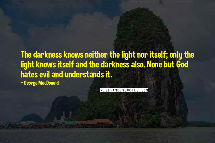 George MacDonald Quotes: The darkness knows neither the light nor itself; only the light knows itself and the darkness also. None but God hates evil and understands it.