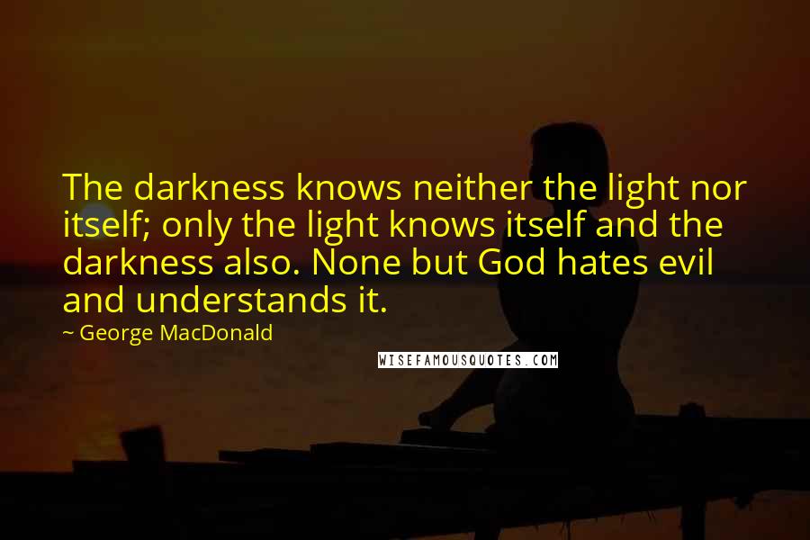 George MacDonald Quotes: The darkness knows neither the light nor itself; only the light knows itself and the darkness also. None but God hates evil and understands it.