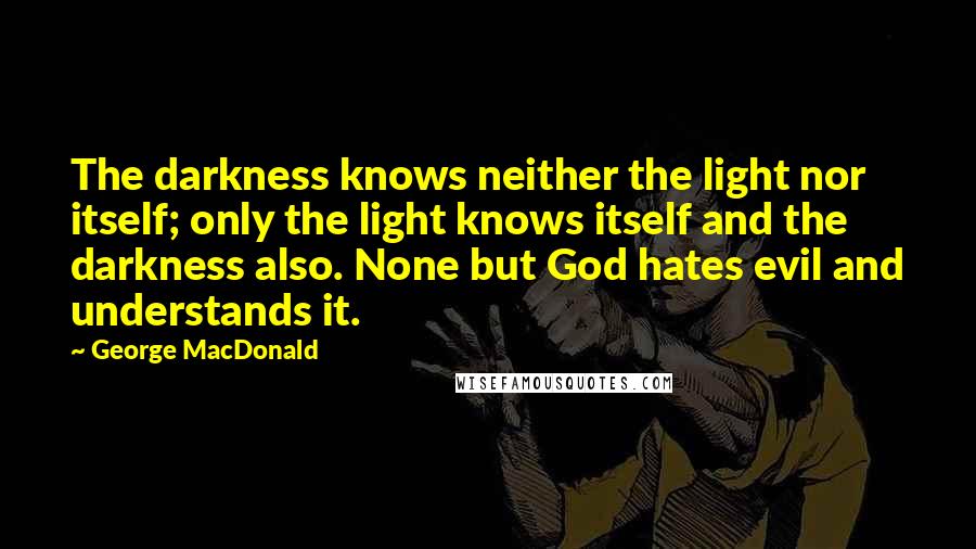 George MacDonald Quotes: The darkness knows neither the light nor itself; only the light knows itself and the darkness also. None but God hates evil and understands it.