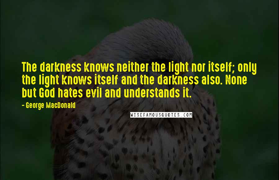 George MacDonald Quotes: The darkness knows neither the light nor itself; only the light knows itself and the darkness also. None but God hates evil and understands it.