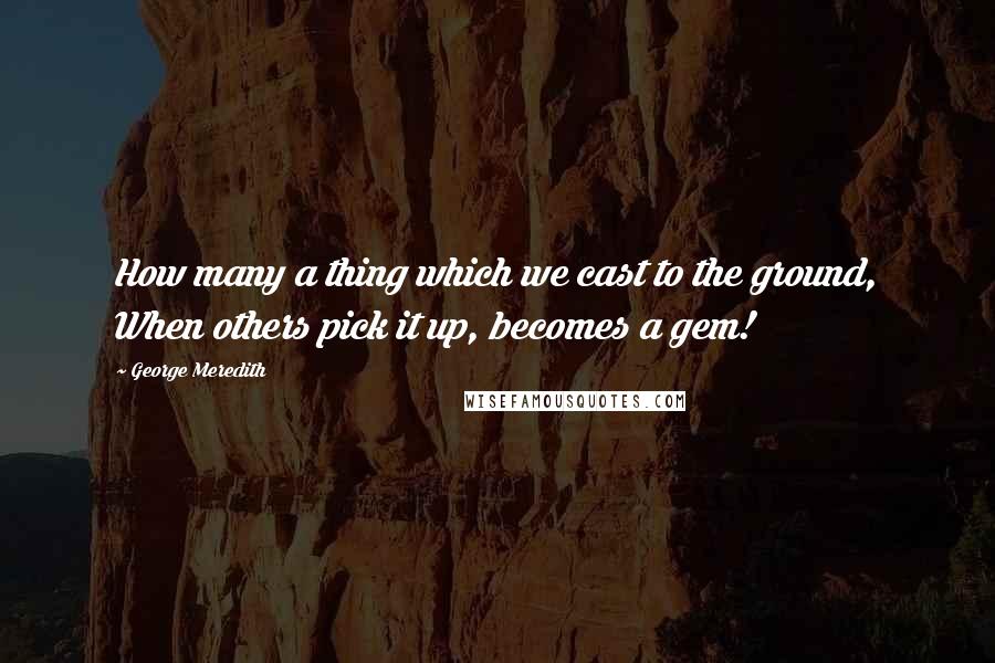 George Meredith Quotes: How many a thing which we cast to the ground, When others pick it up, becomes a gem!