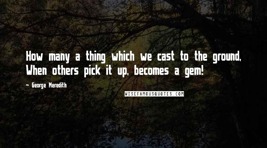 George Meredith Quotes: How many a thing which we cast to the ground, When others pick it up, becomes a gem!