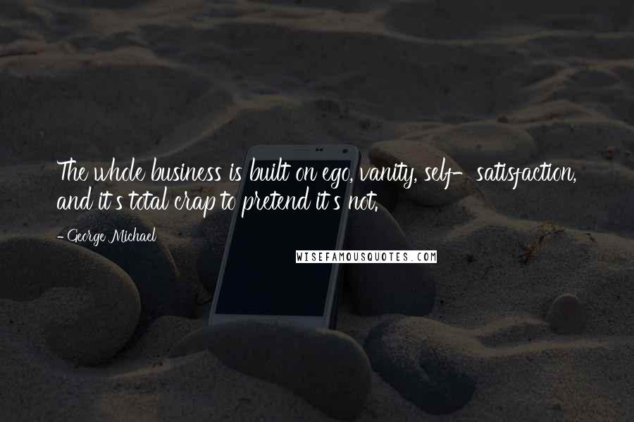 George Michael Quotes: The whole business is built on ego, vanity, self-satisfaction, and it's total crap to pretend it's not.