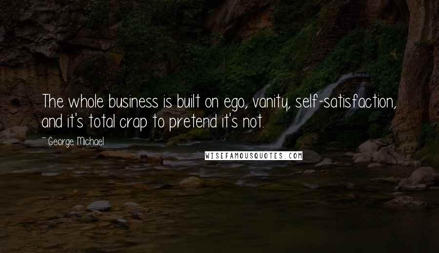 George Michael Quotes: The whole business is built on ego, vanity, self-satisfaction, and it's total crap to pretend it's not.