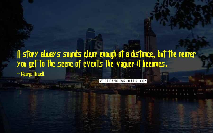 George Orwell Quotes: A story always sounds clear enough at a distance, but the nearer you get to the scene of events the vaguer it becomes.