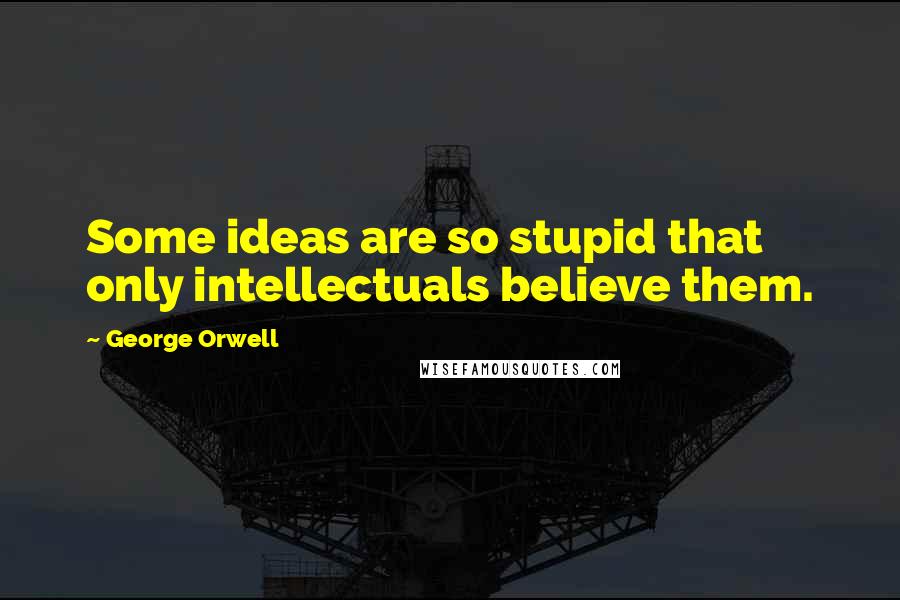 George Orwell Quotes: Some ideas are so stupid that only intellectuals believe them.