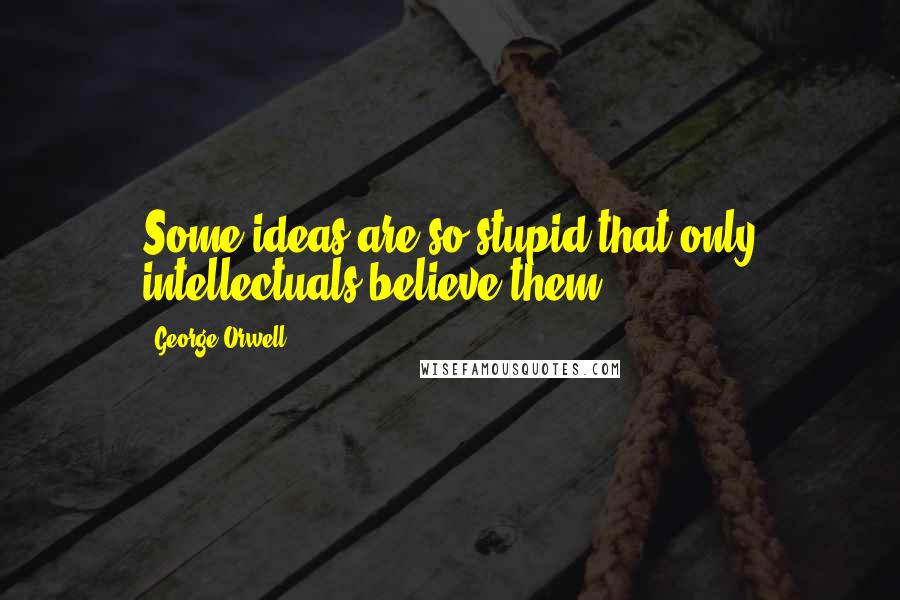 George Orwell Quotes: Some ideas are so stupid that only intellectuals believe them.