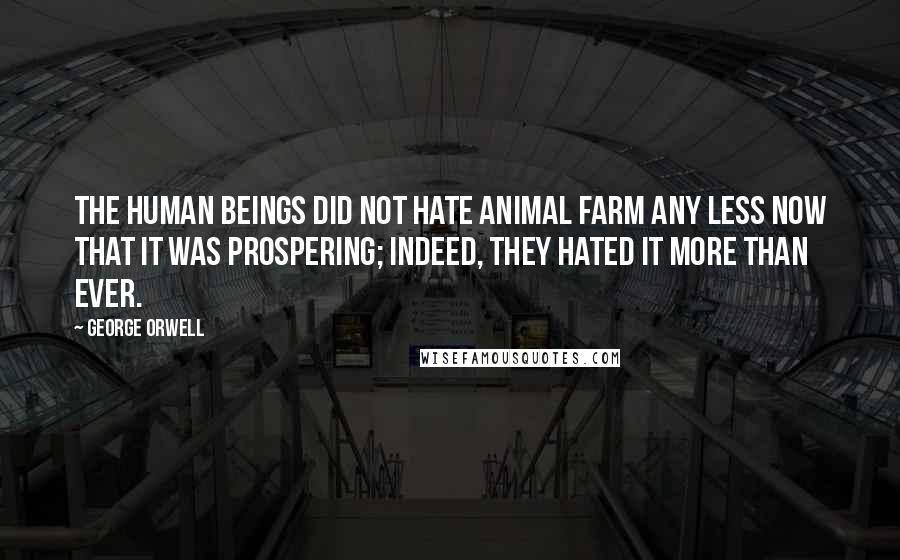 George Orwell Quotes: The human beings did not hate Animal Farm any less now that it was prospering; indeed, they hated it more than ever.