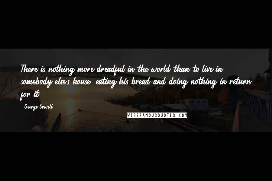 George Orwell Quotes: There is nothing more dreadful in the world than to live in somebody else's house, eating his bread and doing nothing in return for it.