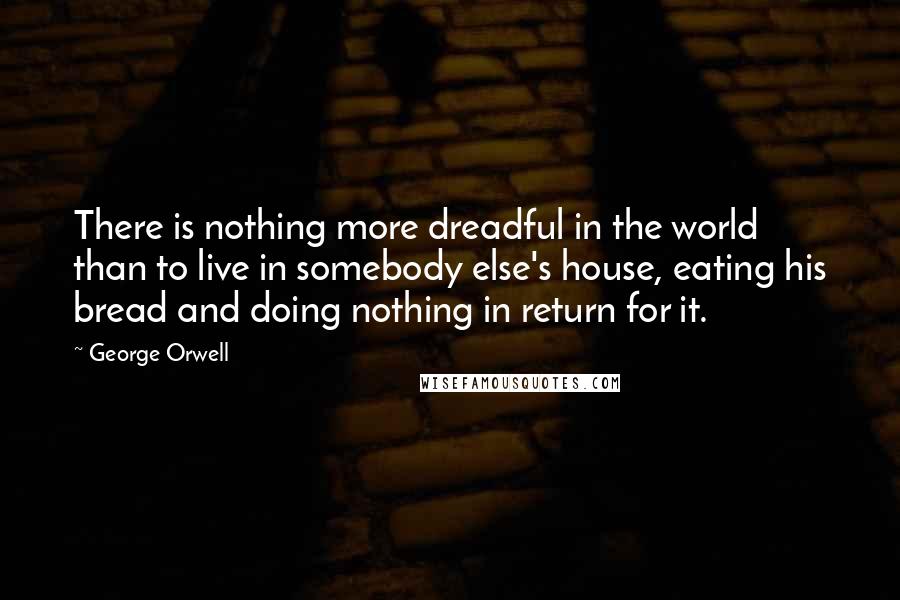 George Orwell Quotes: There is nothing more dreadful in the world than to live in somebody else's house, eating his bread and doing nothing in return for it.