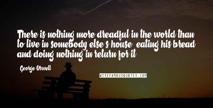 George Orwell Quotes: There is nothing more dreadful in the world than to live in somebody else's house, eating his bread and doing nothing in return for it.