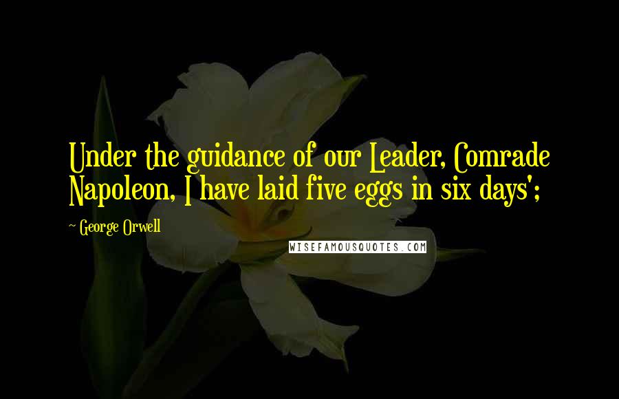 George Orwell Quotes: Under the guidance of our Leader, Comrade Napoleon, I have laid five eggs in six days';