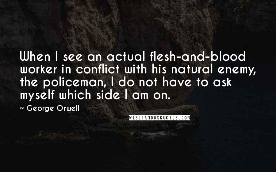 George Orwell Quotes: When I see an actual flesh-and-blood worker in conflict with his natural enemy, the policeman, I do not have to ask myself which side I am on.